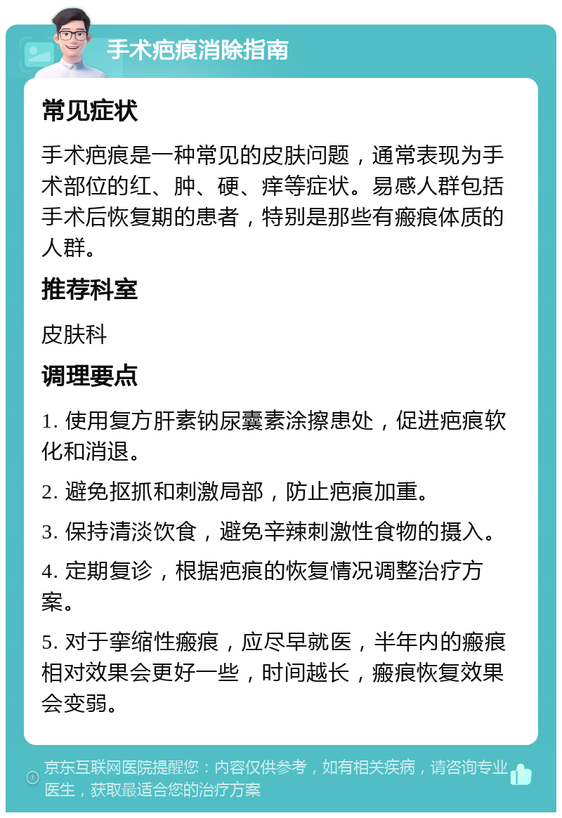 手术疤痕消除指南 常见症状 手术疤痕是一种常见的皮肤问题，通常表现为手术部位的红、肿、硬、痒等症状。易感人群包括手术后恢复期的患者，特别是那些有瘢痕体质的人群。 推荐科室 皮肤科 调理要点 1. 使用复方肝素钠尿囊素涂擦患处，促进疤痕软化和消退。 2. 避免抠抓和刺激局部，防止疤痕加重。 3. 保持清淡饮食，避免辛辣刺激性食物的摄入。 4. 定期复诊，根据疤痕的恢复情况调整治疗方案。 5. 对于挛缩性瘢痕，应尽早就医，半年内的瘢痕相对效果会更好一些，时间越长，瘢痕恢复效果会变弱。