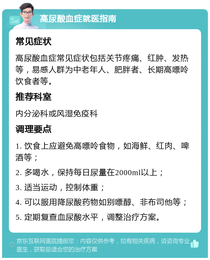 高尿酸血症就医指南 常见症状 高尿酸血症常见症状包括关节疼痛、红肿、发热等，易感人群为中老年人、肥胖者、长期高嘌呤饮食者等。 推荐科室 内分泌科或风湿免疫科 调理要点 1. 饮食上应避免高嘌呤食物，如海鲜、红肉、啤酒等； 2. 多喝水，保持每日尿量在2000ml以上； 3. 适当运动，控制体重； 4. 可以服用降尿酸药物如别嘌醇、非布司他等； 5. 定期复查血尿酸水平，调整治疗方案。