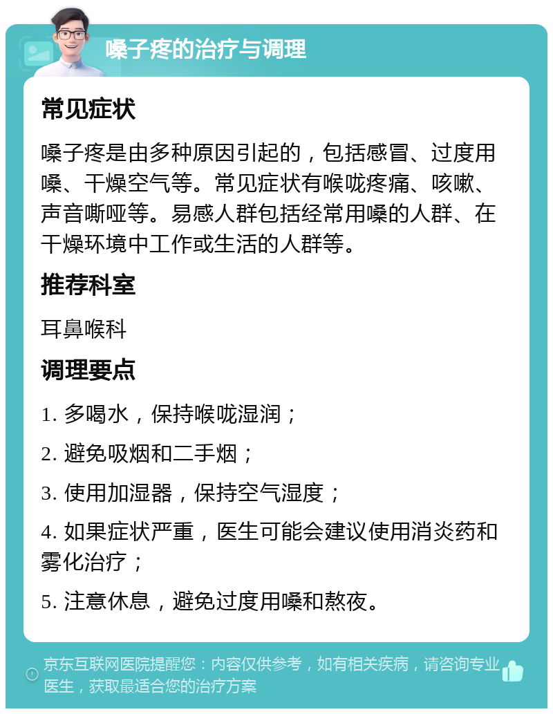 嗓子疼的治疗与调理 常见症状 嗓子疼是由多种原因引起的，包括感冒、过度用嗓、干燥空气等。常见症状有喉咙疼痛、咳嗽、声音嘶哑等。易感人群包括经常用嗓的人群、在干燥环境中工作或生活的人群等。 推荐科室 耳鼻喉科 调理要点 1. 多喝水，保持喉咙湿润； 2. 避免吸烟和二手烟； 3. 使用加湿器，保持空气湿度； 4. 如果症状严重，医生可能会建议使用消炎药和雾化治疗； 5. 注意休息，避免过度用嗓和熬夜。