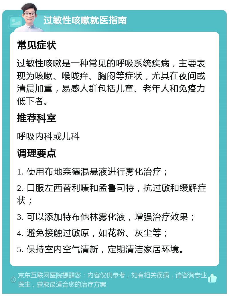 过敏性咳嗽就医指南 常见症状 过敏性咳嗽是一种常见的呼吸系统疾病，主要表现为咳嗽、喉咙痒、胸闷等症状，尤其在夜间或清晨加重，易感人群包括儿童、老年人和免疫力低下者。 推荐科室 呼吸内科或儿科 调理要点 1. 使用布地奈德混悬液进行雾化治疗； 2. 口服左西替利嗪和孟鲁司特，抗过敏和缓解症状； 3. 可以添加特布他林雾化液，增强治疗效果； 4. 避免接触过敏原，如花粉、灰尘等； 5. 保持室内空气清新，定期清洁家居环境。