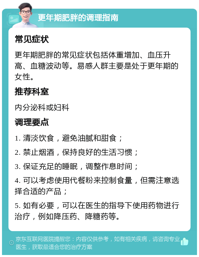 更年期肥胖的调理指南 常见症状 更年期肥胖的常见症状包括体重增加、血压升高、血糖波动等。易感人群主要是处于更年期的女性。 推荐科室 内分泌科或妇科 调理要点 1. 清淡饮食，避免油腻和甜食； 2. 禁止烟酒，保持良好的生活习惯； 3. 保证充足的睡眠，调整作息时间； 4. 可以考虑使用代餐粉来控制食量，但需注意选择合适的产品； 5. 如有必要，可以在医生的指导下使用药物进行治疗，例如降压药、降糖药等。