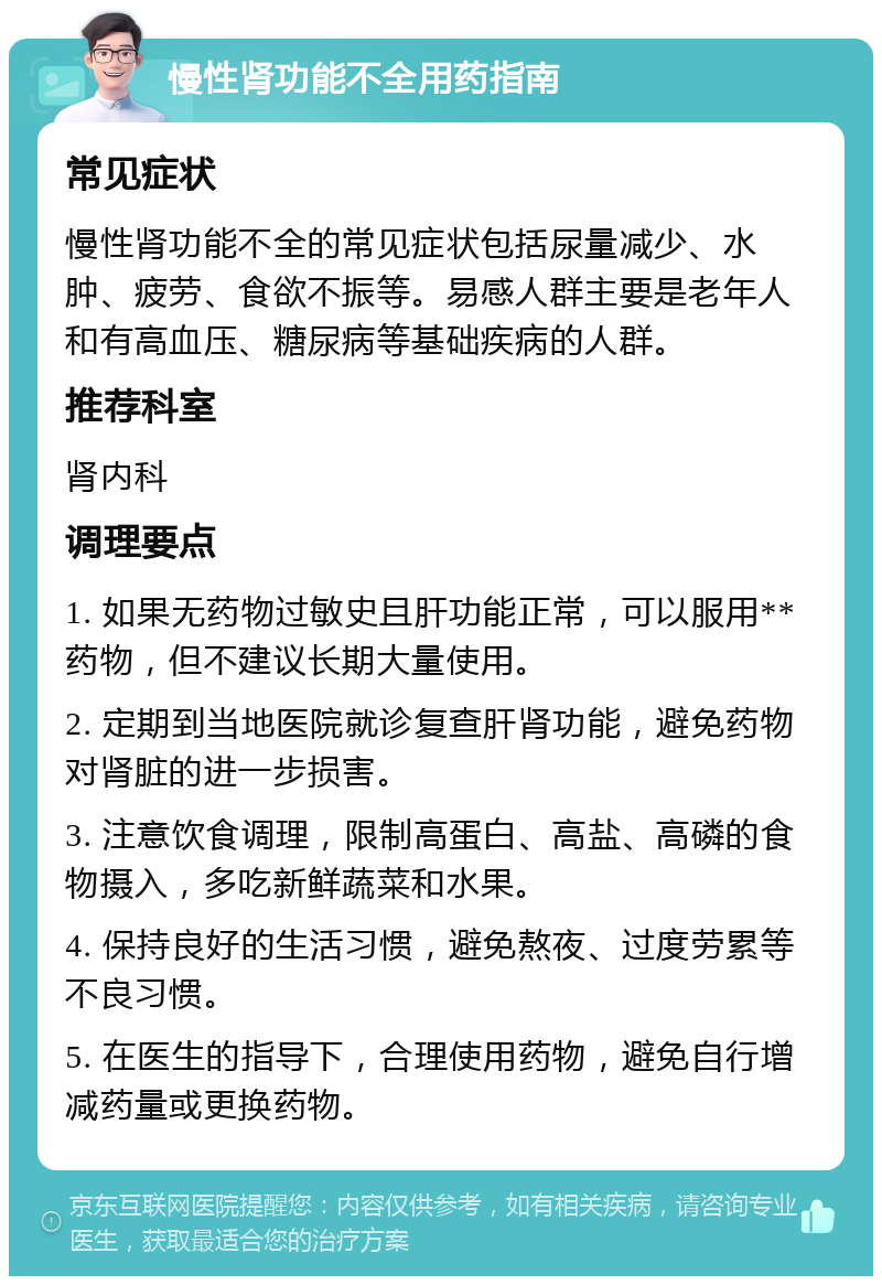 慢性肾功能不全用药指南 常见症状 慢性肾功能不全的常见症状包括尿量减少、水肿、疲劳、食欲不振等。易感人群主要是老年人和有高血压、糖尿病等基础疾病的人群。 推荐科室 肾内科 调理要点 1. 如果无药物过敏史且肝功能正常，可以服用**药物，但不建议长期大量使用。 2. 定期到当地医院就诊复查肝肾功能，避免药物对肾脏的进一步损害。 3. 注意饮食调理，限制高蛋白、高盐、高磷的食物摄入，多吃新鲜蔬菜和水果。 4. 保持良好的生活习惯，避免熬夜、过度劳累等不良习惯。 5. 在医生的指导下，合理使用药物，避免自行增减药量或更换药物。