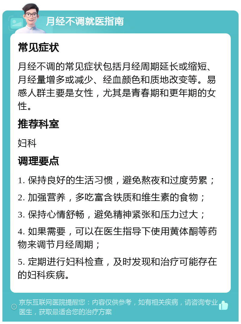 月经不调就医指南 常见症状 月经不调的常见症状包括月经周期延长或缩短、月经量增多或减少、经血颜色和质地改变等。易感人群主要是女性，尤其是青春期和更年期的女性。 推荐科室 妇科 调理要点 1. 保持良好的生活习惯，避免熬夜和过度劳累； 2. 加强营养，多吃富含铁质和维生素的食物； 3. 保持心情舒畅，避免精神紧张和压力过大； 4. 如果需要，可以在医生指导下使用黄体酮等药物来调节月经周期； 5. 定期进行妇科检查，及时发现和治疗可能存在的妇科疾病。