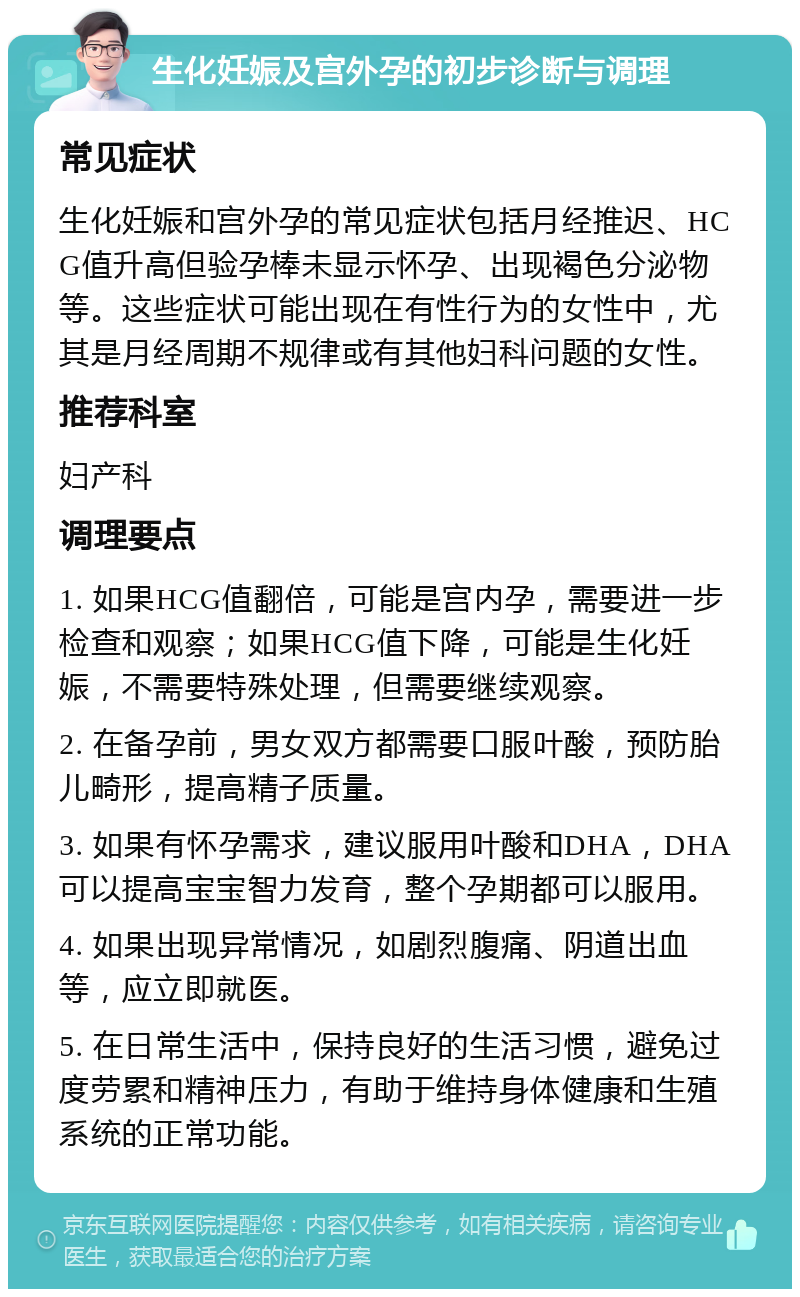 生化妊娠及宫外孕的初步诊断与调理 常见症状 生化妊娠和宫外孕的常见症状包括月经推迟、HCG值升高但验孕棒未显示怀孕、出现褐色分泌物等。这些症状可能出现在有性行为的女性中，尤其是月经周期不规律或有其他妇科问题的女性。 推荐科室 妇产科 调理要点 1. 如果HCG值翻倍，可能是宫内孕，需要进一步检查和观察；如果HCG值下降，可能是生化妊娠，不需要特殊处理，但需要继续观察。 2. 在备孕前，男女双方都需要口服叶酸，预防胎儿畸形，提高精子质量。 3. 如果有怀孕需求，建议服用叶酸和DHA，DHA可以提高宝宝智力发育，整个孕期都可以服用。 4. 如果出现异常情况，如剧烈腹痛、阴道出血等，应立即就医。 5. 在日常生活中，保持良好的生活习惯，避免过度劳累和精神压力，有助于维持身体健康和生殖系统的正常功能。