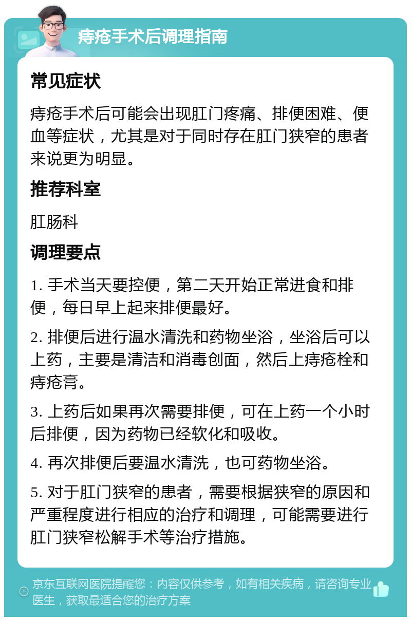 痔疮手术后调理指南 常见症状 痔疮手术后可能会出现肛门疼痛、排便困难、便血等症状，尤其是对于同时存在肛门狭窄的患者来说更为明显。 推荐科室 肛肠科 调理要点 1. 手术当天要控便，第二天开始正常进食和排便，每日早上起来排便最好。 2. 排便后进行温水清洗和药物坐浴，坐浴后可以上药，主要是清洁和消毒创面，然后上痔疮栓和痔疮膏。 3. 上药后如果再次需要排便，可在上药一个小时后排便，因为药物已经软化和吸收。 4. 再次排便后要温水清洗，也可药物坐浴。 5. 对于肛门狭窄的患者，需要根据狭窄的原因和严重程度进行相应的治疗和调理，可能需要进行肛门狭窄松解手术等治疗措施。