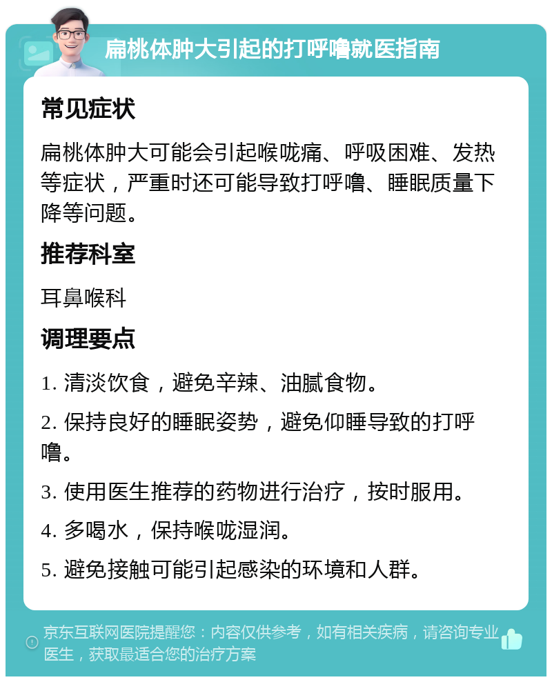 扁桃体肿大引起的打呼噜就医指南 常见症状 扁桃体肿大可能会引起喉咙痛、呼吸困难、发热等症状，严重时还可能导致打呼噜、睡眠质量下降等问题。 推荐科室 耳鼻喉科 调理要点 1. 清淡饮食，避免辛辣、油腻食物。 2. 保持良好的睡眠姿势，避免仰睡导致的打呼噜。 3. 使用医生推荐的药物进行治疗，按时服用。 4. 多喝水，保持喉咙湿润。 5. 避免接触可能引起感染的环境和人群。