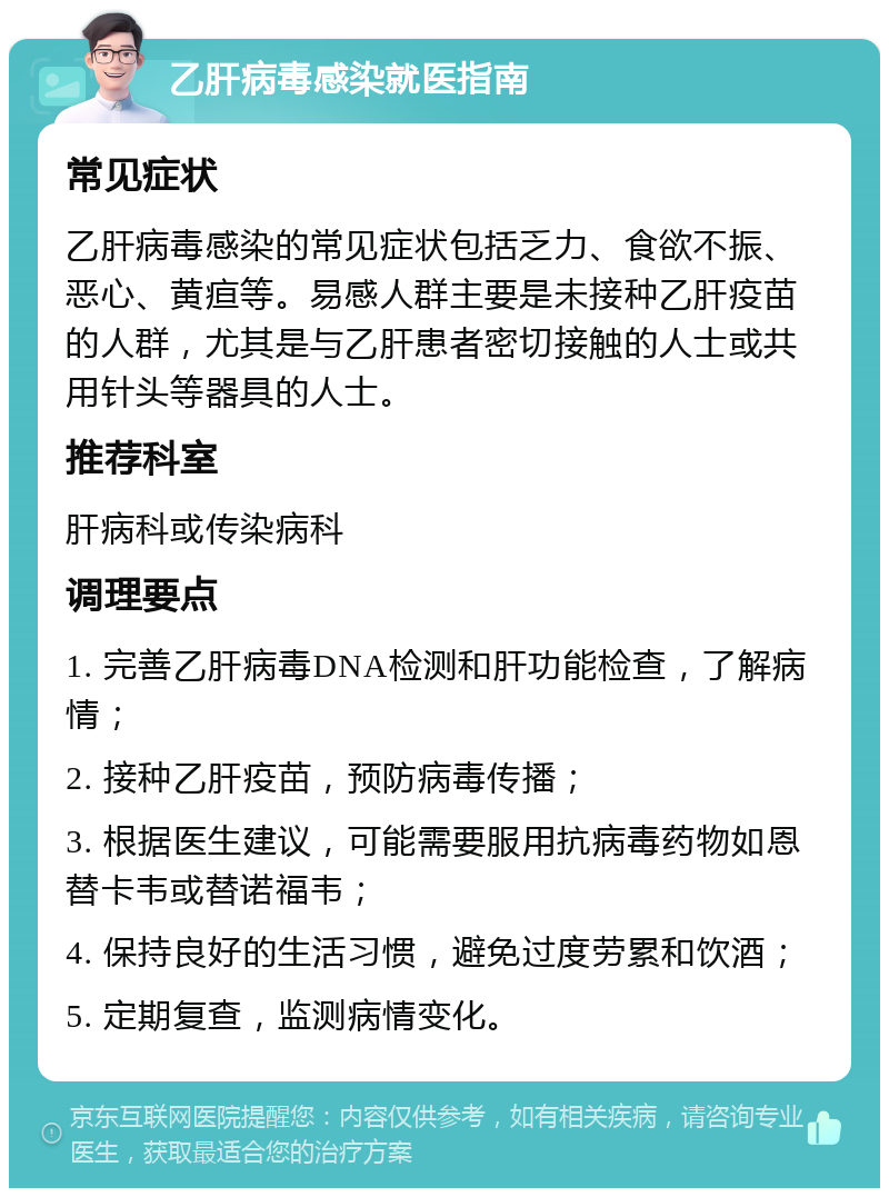 乙肝病毒感染就医指南 常见症状 乙肝病毒感染的常见症状包括乏力、食欲不振、恶心、黄疸等。易感人群主要是未接种乙肝疫苗的人群，尤其是与乙肝患者密切接触的人士或共用针头等器具的人士。 推荐科室 肝病科或传染病科 调理要点 1. 完善乙肝病毒DNA检测和肝功能检查，了解病情； 2. 接种乙肝疫苗，预防病毒传播； 3. 根据医生建议，可能需要服用抗病毒药物如恩替卡韦或替诺福韦； 4. 保持良好的生活习惯，避免过度劳累和饮酒； 5. 定期复查，监测病情变化。