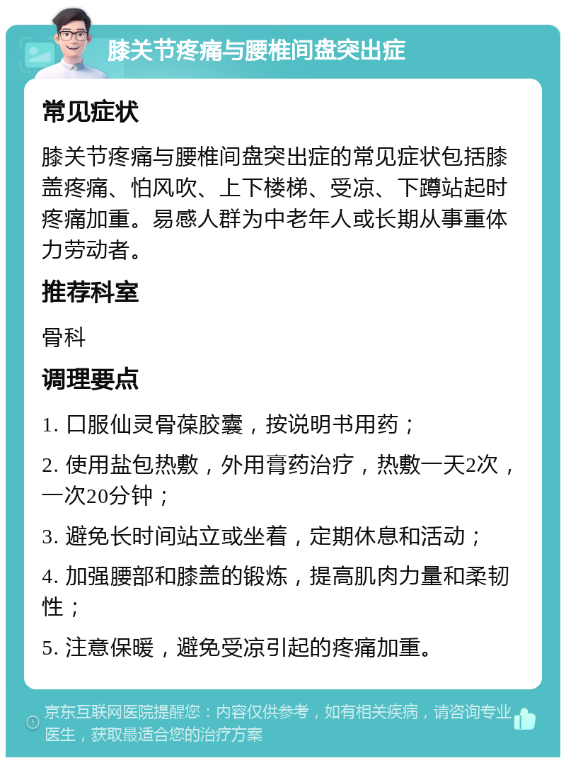 膝关节疼痛与腰椎间盘突出症 常见症状 膝关节疼痛与腰椎间盘突出症的常见症状包括膝盖疼痛、怕风吹、上下楼梯、受凉、下蹲站起时疼痛加重。易感人群为中老年人或长期从事重体力劳动者。 推荐科室 骨科 调理要点 1. 口服仙灵骨葆胶囊，按说明书用药； 2. 使用盐包热敷，外用膏药治疗，热敷一天2次，一次20分钟； 3. 避免长时间站立或坐着，定期休息和活动； 4. 加强腰部和膝盖的锻炼，提高肌肉力量和柔韧性； 5. 注意保暖，避免受凉引起的疼痛加重。