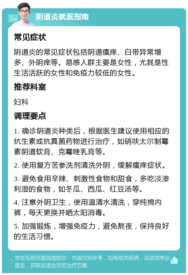 阴道炎就医指南 常见症状 阴道炎的常见症状包括阴道瘙痒、白带异常增多、外阴痒等。易感人群主要是女性，尤其是性生活活跃的女性和免疫力较低的女性。 推荐科室 妇科 调理要点 1. 确诊阴道炎种类后，根据医生建议使用相应的抗生素或抗真菌药物进行治疗，如硝呋太尔制霉素阴道软膏、克霉唑乳膏等。 2. 使用复方苦参洗剂清洗外阴，缓解瘙痒症状。 3. 避免食用辛辣、刺激性食物和甜食，多吃淡渗利湿的食物，如冬瓜、西瓜、红豆汤等。 4. 注意外阴卫生，使用温清水清洗，穿纯棉内裤，每天更换并晒太阳消毒。 5. 加强锻炼，增强免疫力，避免熬夜，保持良好的生活习惯。