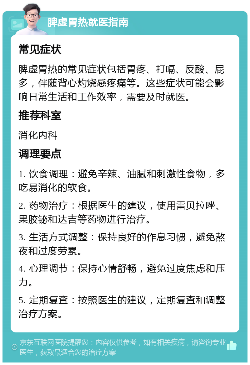 脾虚胃热就医指南 常见症状 脾虚胃热的常见症状包括胃疼、打嗝、反酸、屁多，伴随背心灼烧感疼痛等。这些症状可能会影响日常生活和工作效率，需要及时就医。 推荐科室 消化内科 调理要点 1. 饮食调理：避免辛辣、油腻和刺激性食物，多吃易消化的软食。 2. 药物治疗：根据医生的建议，使用雷贝拉唑、果胶铋和达吉等药物进行治疗。 3. 生活方式调整：保持良好的作息习惯，避免熬夜和过度劳累。 4. 心理调节：保持心情舒畅，避免过度焦虑和压力。 5. 定期复查：按照医生的建议，定期复查和调整治疗方案。