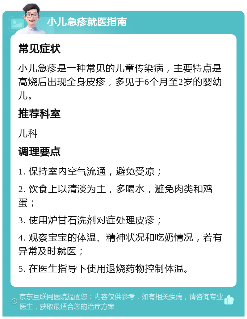 小儿急疹就医指南 常见症状 小儿急疹是一种常见的儿童传染病，主要特点是高烧后出现全身皮疹，多见于6个月至2岁的婴幼儿。 推荐科室 儿科 调理要点 1. 保持室内空气流通，避免受凉； 2. 饮食上以清淡为主，多喝水，避免肉类和鸡蛋； 3. 使用炉甘石洗剂对症处理皮疹； 4. 观察宝宝的体温、精神状况和吃奶情况，若有异常及时就医； 5. 在医生指导下使用退烧药物控制体温。