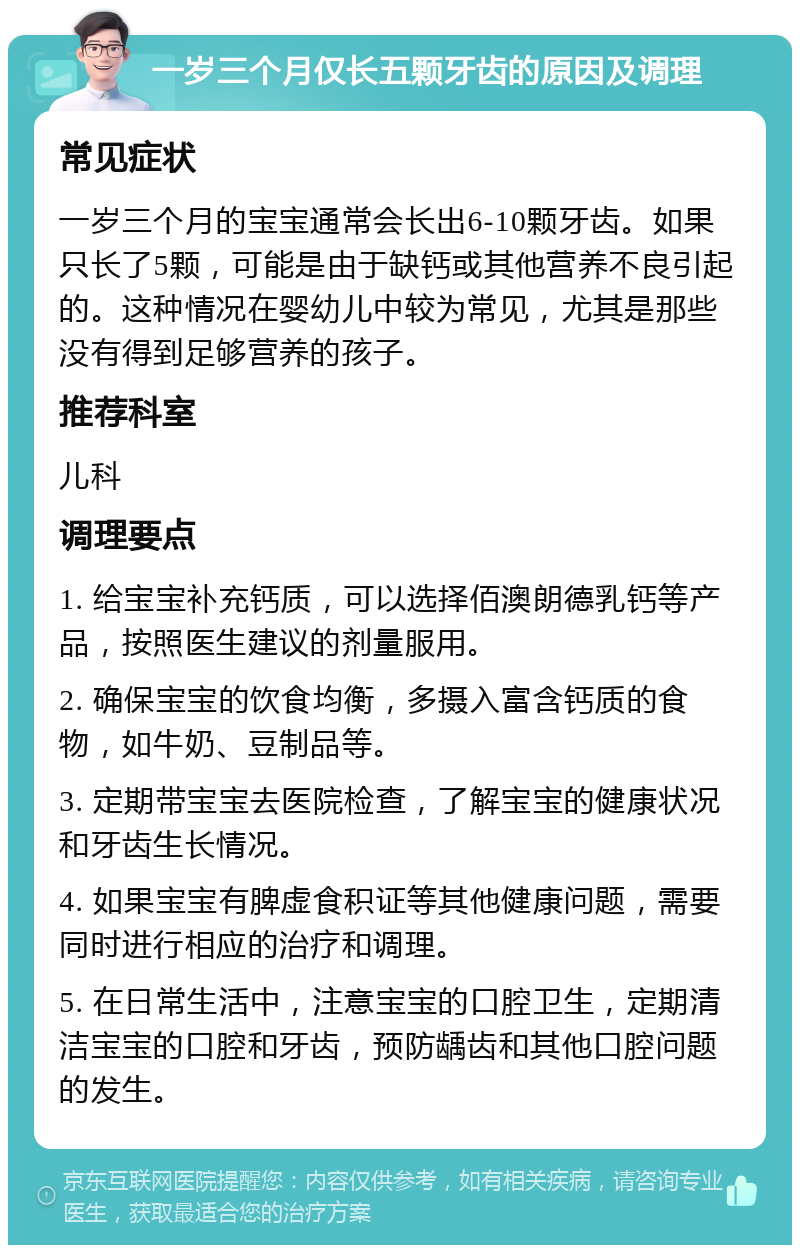 一岁三个月仅长五颗牙齿的原因及调理 常见症状 一岁三个月的宝宝通常会长出6-10颗牙齿。如果只长了5颗，可能是由于缺钙或其他营养不良引起的。这种情况在婴幼儿中较为常见，尤其是那些没有得到足够营养的孩子。 推荐科室 儿科 调理要点 1. 给宝宝补充钙质，可以选择佰澳朗德乳钙等产品，按照医生建议的剂量服用。 2. 确保宝宝的饮食均衡，多摄入富含钙质的食物，如牛奶、豆制品等。 3. 定期带宝宝去医院检查，了解宝宝的健康状况和牙齿生长情况。 4. 如果宝宝有脾虚食积证等其他健康问题，需要同时进行相应的治疗和调理。 5. 在日常生活中，注意宝宝的口腔卫生，定期清洁宝宝的口腔和牙齿，预防龋齿和其他口腔问题的发生。