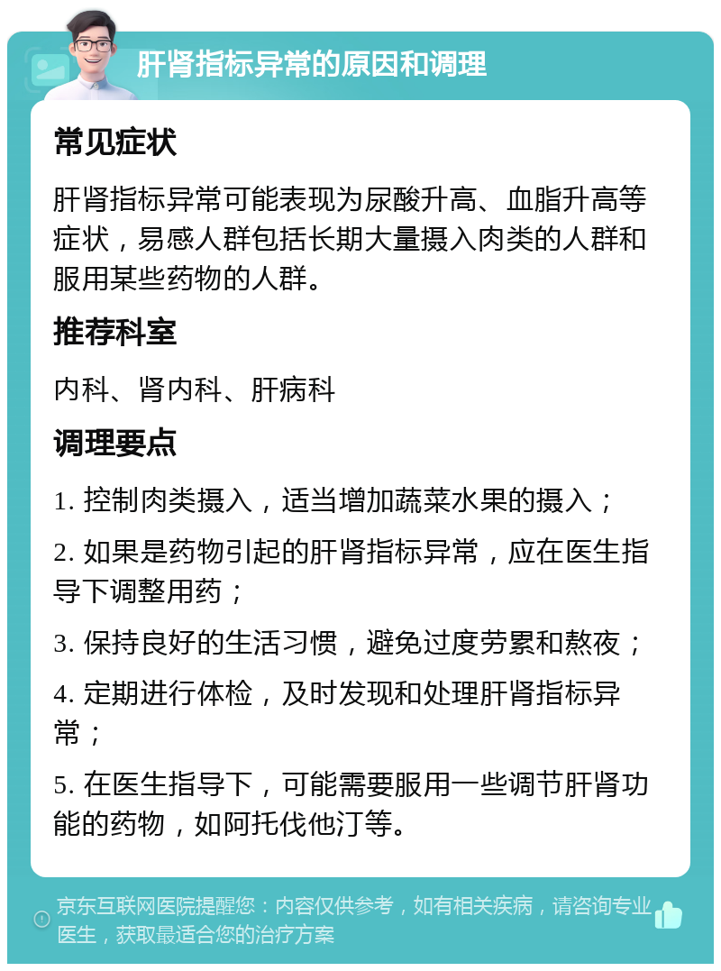 肝肾指标异常的原因和调理 常见症状 肝肾指标异常可能表现为尿酸升高、血脂升高等症状，易感人群包括长期大量摄入肉类的人群和服用某些药物的人群。 推荐科室 内科、肾内科、肝病科 调理要点 1. 控制肉类摄入，适当增加蔬菜水果的摄入； 2. 如果是药物引起的肝肾指标异常，应在医生指导下调整用药； 3. 保持良好的生活习惯，避免过度劳累和熬夜； 4. 定期进行体检，及时发现和处理肝肾指标异常； 5. 在医生指导下，可能需要服用一些调节肝肾功能的药物，如阿托伐他汀等。