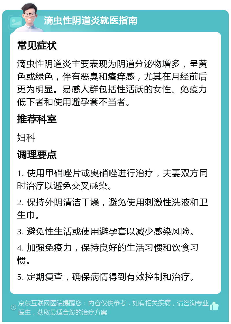 滴虫性阴道炎就医指南 常见症状 滴虫性阴道炎主要表现为阴道分泌物增多，呈黄色或绿色，伴有恶臭和瘙痒感，尤其在月经前后更为明显。易感人群包括性活跃的女性、免疫力低下者和使用避孕套不当者。 推荐科室 妇科 调理要点 1. 使用甲硝唑片或奥硝唑进行治疗，夫妻双方同时治疗以避免交叉感染。 2. 保持外阴清洁干燥，避免使用刺激性洗液和卫生巾。 3. 避免性生活或使用避孕套以减少感染风险。 4. 加强免疫力，保持良好的生活习惯和饮食习惯。 5. 定期复查，确保病情得到有效控制和治疗。