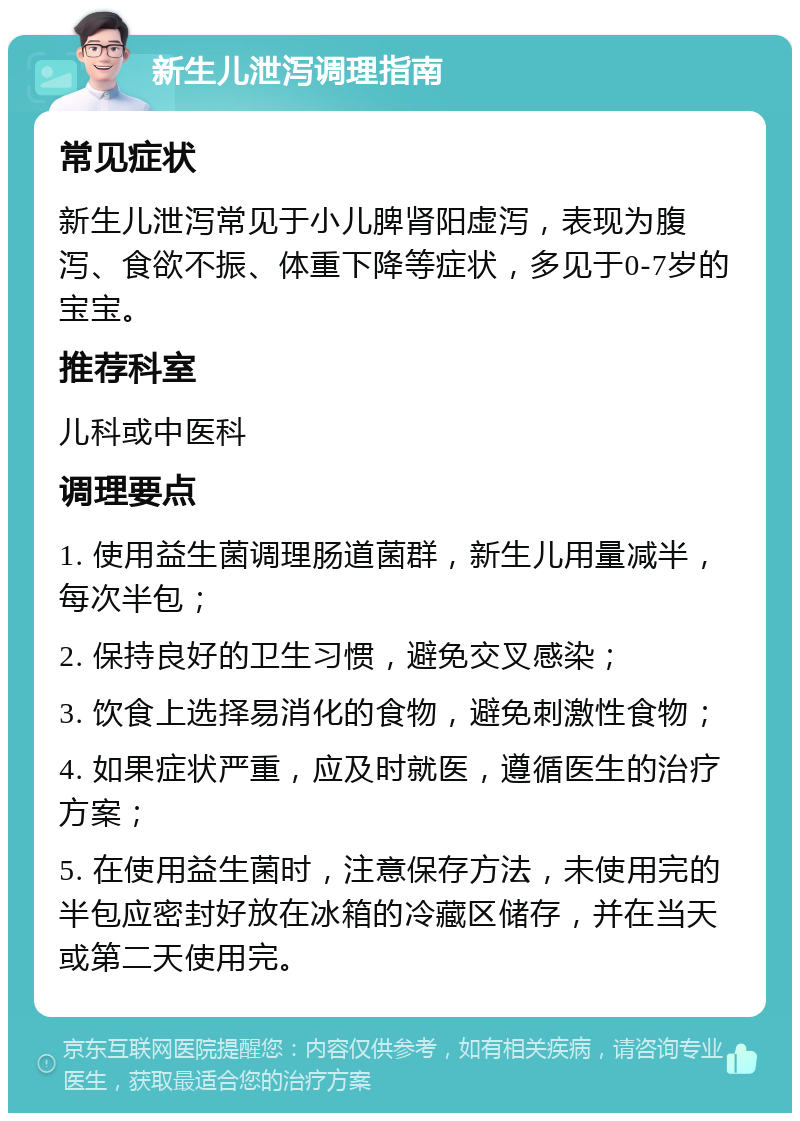 新生儿泄泻调理指南 常见症状 新生儿泄泻常见于小儿脾肾阳虚泻，表现为腹泻、食欲不振、体重下降等症状，多见于0-7岁的宝宝。 推荐科室 儿科或中医科 调理要点 1. 使用益生菌调理肠道菌群，新生儿用量减半，每次半包； 2. 保持良好的卫生习惯，避免交叉感染； 3. 饮食上选择易消化的食物，避免刺激性食物； 4. 如果症状严重，应及时就医，遵循医生的治疗方案； 5. 在使用益生菌时，注意保存方法，未使用完的半包应密封好放在冰箱的冷藏区储存，并在当天或第二天使用完。