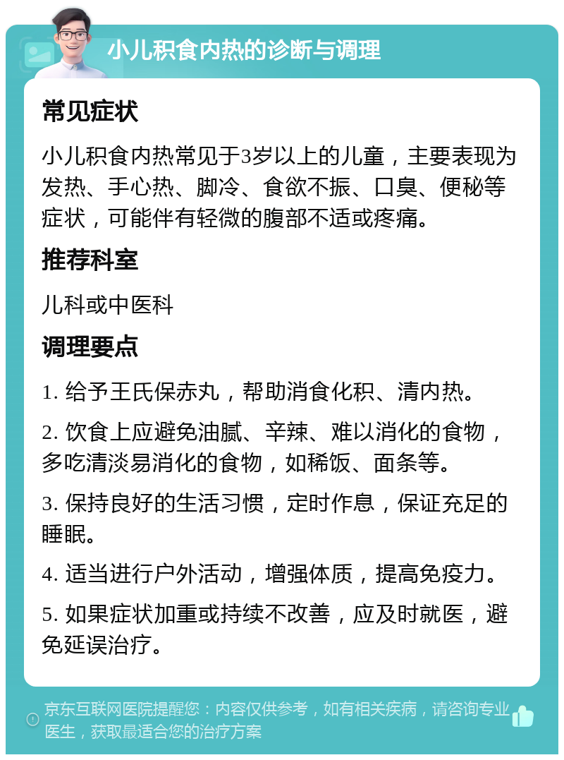 小儿积食内热的诊断与调理 常见症状 小儿积食内热常见于3岁以上的儿童，主要表现为发热、手心热、脚冷、食欲不振、口臭、便秘等症状，可能伴有轻微的腹部不适或疼痛。 推荐科室 儿科或中医科 调理要点 1. 给予王氏保赤丸，帮助消食化积、清内热。 2. 饮食上应避免油腻、辛辣、难以消化的食物，多吃清淡易消化的食物，如稀饭、面条等。 3. 保持良好的生活习惯，定时作息，保证充足的睡眠。 4. 适当进行户外活动，增强体质，提高免疫力。 5. 如果症状加重或持续不改善，应及时就医，避免延误治疗。