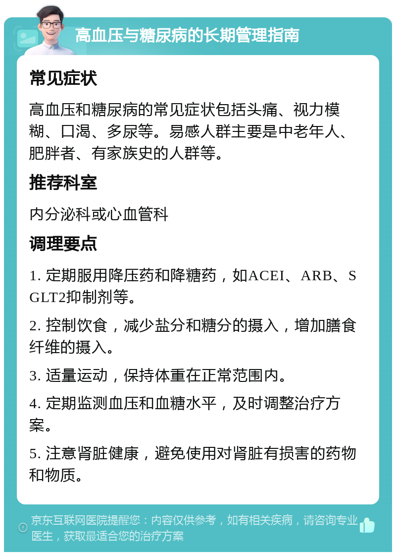 高血压与糖尿病的长期管理指南 常见症状 高血压和糖尿病的常见症状包括头痛、视力模糊、口渴、多尿等。易感人群主要是中老年人、肥胖者、有家族史的人群等。 推荐科室 内分泌科或心血管科 调理要点 1. 定期服用降压药和降糖药，如ACEI、ARB、SGLT2抑制剂等。 2. 控制饮食，减少盐分和糖分的摄入，增加膳食纤维的摄入。 3. 适量运动，保持体重在正常范围内。 4. 定期监测血压和血糖水平，及时调整治疗方案。 5. 注意肾脏健康，避免使用对肾脏有损害的药物和物质。