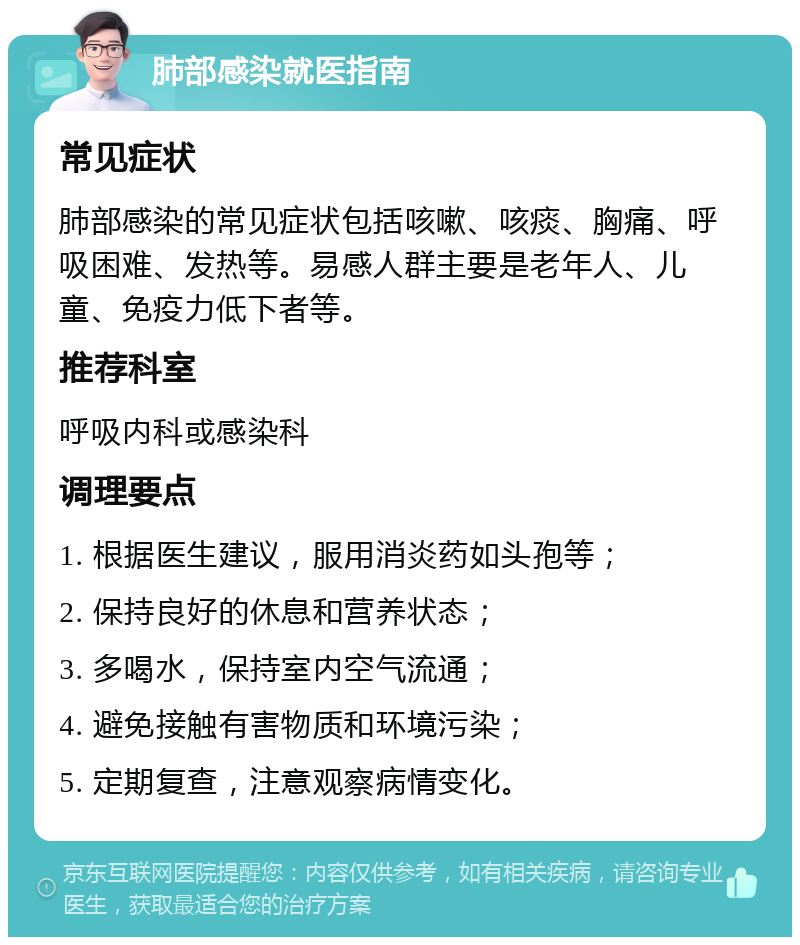 肺部感染就医指南 常见症状 肺部感染的常见症状包括咳嗽、咳痰、胸痛、呼吸困难、发热等。易感人群主要是老年人、儿童、免疫力低下者等。 推荐科室 呼吸内科或感染科 调理要点 1. 根据医生建议，服用消炎药如头孢等； 2. 保持良好的休息和营养状态； 3. 多喝水，保持室内空气流通； 4. 避免接触有害物质和环境污染； 5. 定期复查，注意观察病情变化。