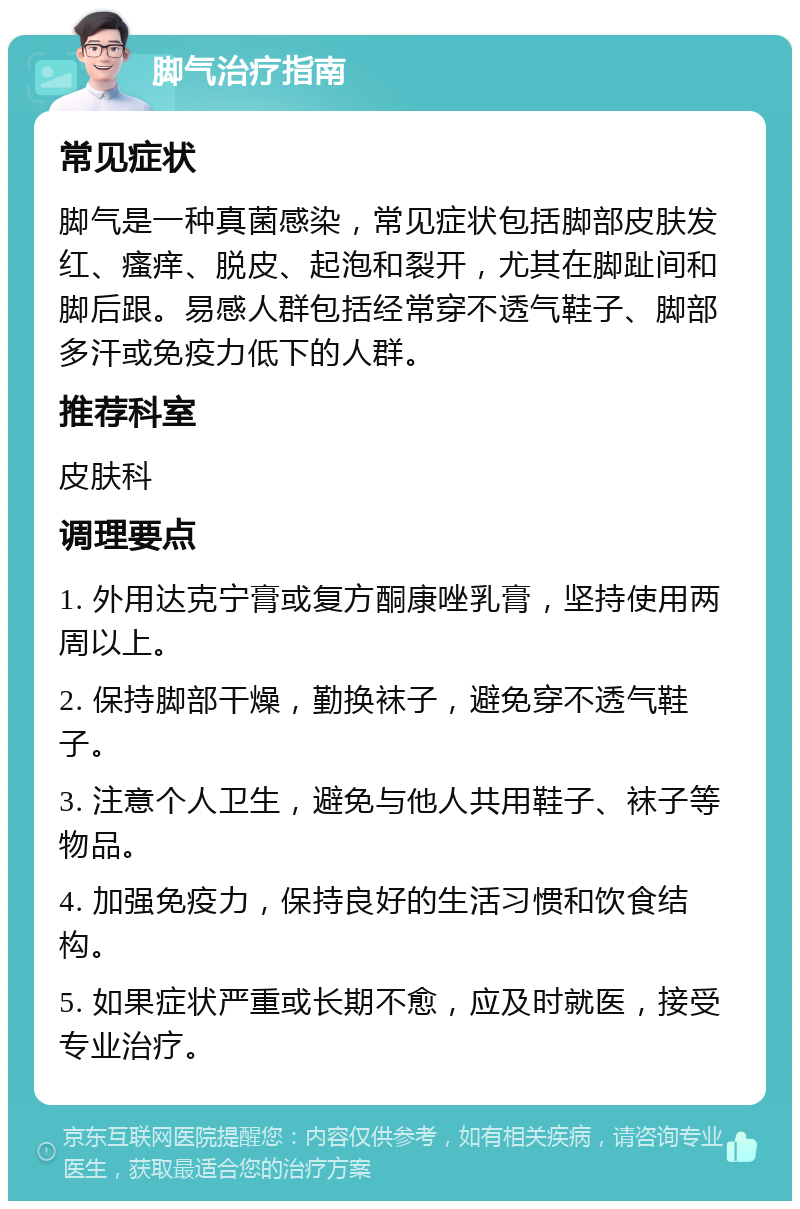 脚气治疗指南 常见症状 脚气是一种真菌感染，常见症状包括脚部皮肤发红、瘙痒、脱皮、起泡和裂开，尤其在脚趾间和脚后跟。易感人群包括经常穿不透气鞋子、脚部多汗或免疫力低下的人群。 推荐科室 皮肤科 调理要点 1. 外用达克宁膏或复方酮康唑乳膏，坚持使用两周以上。 2. 保持脚部干燥，勤换袜子，避免穿不透气鞋子。 3. 注意个人卫生，避免与他人共用鞋子、袜子等物品。 4. 加强免疫力，保持良好的生活习惯和饮食结构。 5. 如果症状严重或长期不愈，应及时就医，接受专业治疗。