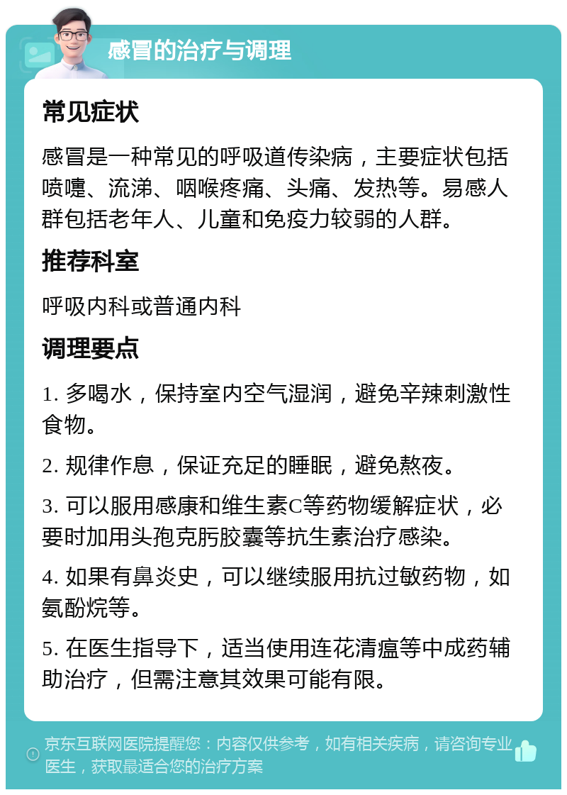 感冒的治疗与调理 常见症状 感冒是一种常见的呼吸道传染病，主要症状包括喷嚏、流涕、咽喉疼痛、头痛、发热等。易感人群包括老年人、儿童和免疫力较弱的人群。 推荐科室 呼吸内科或普通内科 调理要点 1. 多喝水，保持室内空气湿润，避免辛辣刺激性食物。 2. 规律作息，保证充足的睡眠，避免熬夜。 3. 可以服用感康和维生素C等药物缓解症状，必要时加用头孢克肟胶囊等抗生素治疗感染。 4. 如果有鼻炎史，可以继续服用抗过敏药物，如氨酚烷等。 5. 在医生指导下，适当使用连花清瘟等中成药辅助治疗，但需注意其效果可能有限。