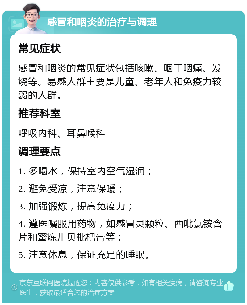 感冒和咽炎的治疗与调理 常见症状 感冒和咽炎的常见症状包括咳嗽、咽干咽痛、发烧等。易感人群主要是儿童、老年人和免疫力较弱的人群。 推荐科室 呼吸内科、耳鼻喉科 调理要点 1. 多喝水，保持室内空气湿润； 2. 避免受凉，注意保暖； 3. 加强锻炼，提高免疫力； 4. 遵医嘱服用药物，如感冒灵颗粒、西吡氯铵含片和蜜炼川贝枇杷膏等； 5. 注意休息，保证充足的睡眠。