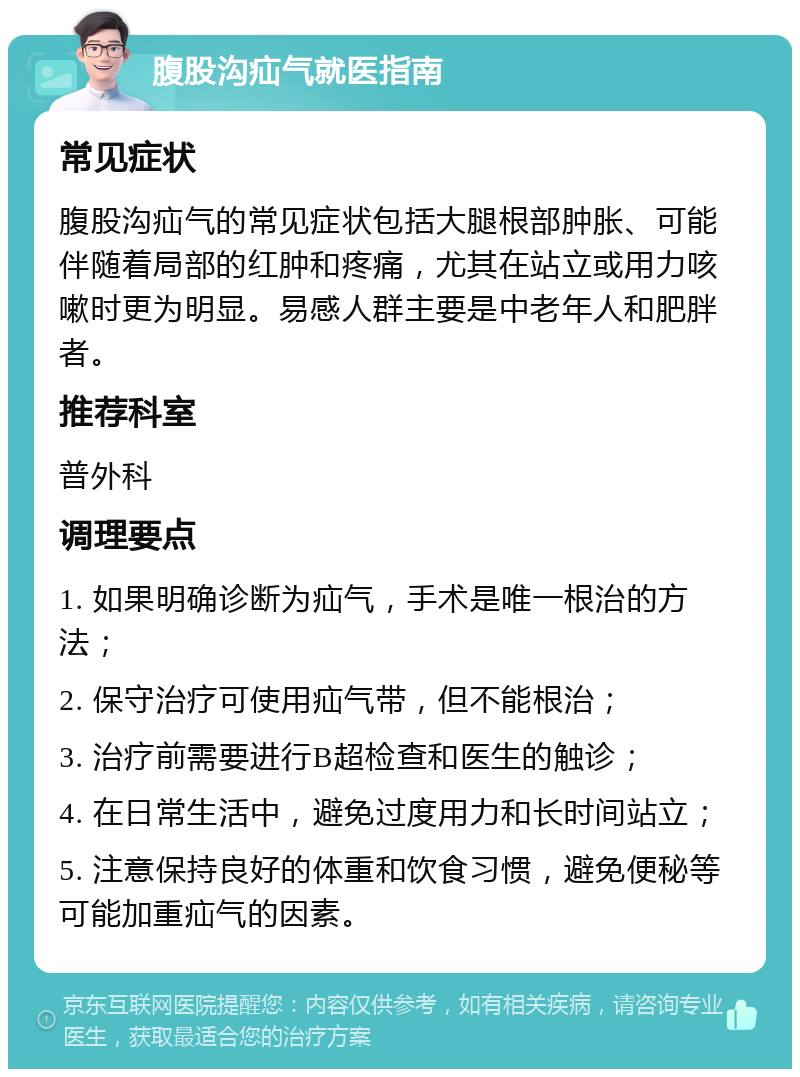 腹股沟疝气就医指南 常见症状 腹股沟疝气的常见症状包括大腿根部肿胀、可能伴随着局部的红肿和疼痛，尤其在站立或用力咳嗽时更为明显。易感人群主要是中老年人和肥胖者。 推荐科室 普外科 调理要点 1. 如果明确诊断为疝气，手术是唯一根治的方法； 2. 保守治疗可使用疝气带，但不能根治； 3. 治疗前需要进行B超检查和医生的触诊； 4. 在日常生活中，避免过度用力和长时间站立； 5. 注意保持良好的体重和饮食习惯，避免便秘等可能加重疝气的因素。