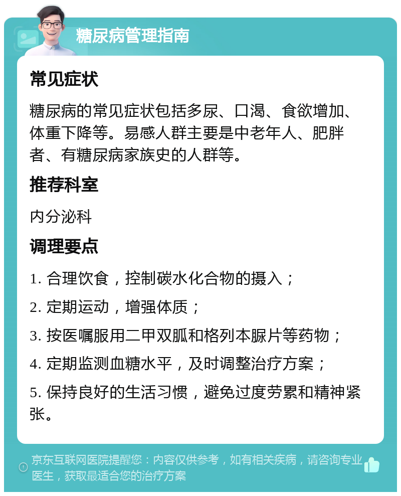 糖尿病管理指南 常见症状 糖尿病的常见症状包括多尿、口渴、食欲增加、体重下降等。易感人群主要是中老年人、肥胖者、有糖尿病家族史的人群等。 推荐科室 内分泌科 调理要点 1. 合理饮食，控制碳水化合物的摄入； 2. 定期运动，增强体质； 3. 按医嘱服用二甲双胍和格列本脲片等药物； 4. 定期监测血糖水平，及时调整治疗方案； 5. 保持良好的生活习惯，避免过度劳累和精神紧张。