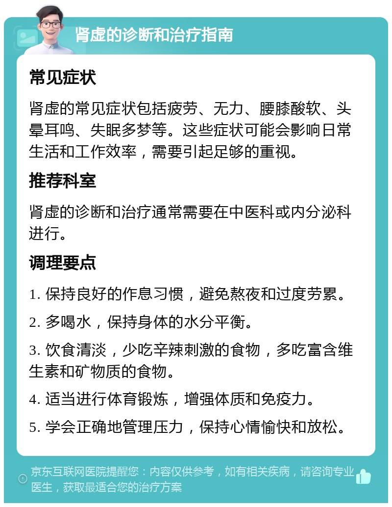 肾虚的诊断和治疗指南 常见症状 肾虚的常见症状包括疲劳、无力、腰膝酸软、头晕耳鸣、失眠多梦等。这些症状可能会影响日常生活和工作效率，需要引起足够的重视。 推荐科室 肾虚的诊断和治疗通常需要在中医科或内分泌科进行。 调理要点 1. 保持良好的作息习惯，避免熬夜和过度劳累。 2. 多喝水，保持身体的水分平衡。 3. 饮食清淡，少吃辛辣刺激的食物，多吃富含维生素和矿物质的食物。 4. 适当进行体育锻炼，增强体质和免疫力。 5. 学会正确地管理压力，保持心情愉快和放松。