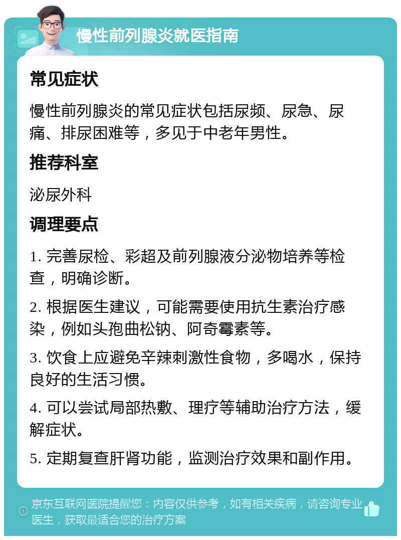 慢性前列腺炎就医指南 常见症状 慢性前列腺炎的常见症状包括尿频、尿急、尿痛、排尿困难等，多见于中老年男性。 推荐科室 泌尿外科 调理要点 1. 完善尿检、彩超及前列腺液分泌物培养等检查，明确诊断。 2. 根据医生建议，可能需要使用抗生素治疗感染，例如头孢曲松钠、阿奇霉素等。 3. 饮食上应避免辛辣刺激性食物，多喝水，保持良好的生活习惯。 4. 可以尝试局部热敷、理疗等辅助治疗方法，缓解症状。 5. 定期复查肝肾功能，监测治疗效果和副作用。