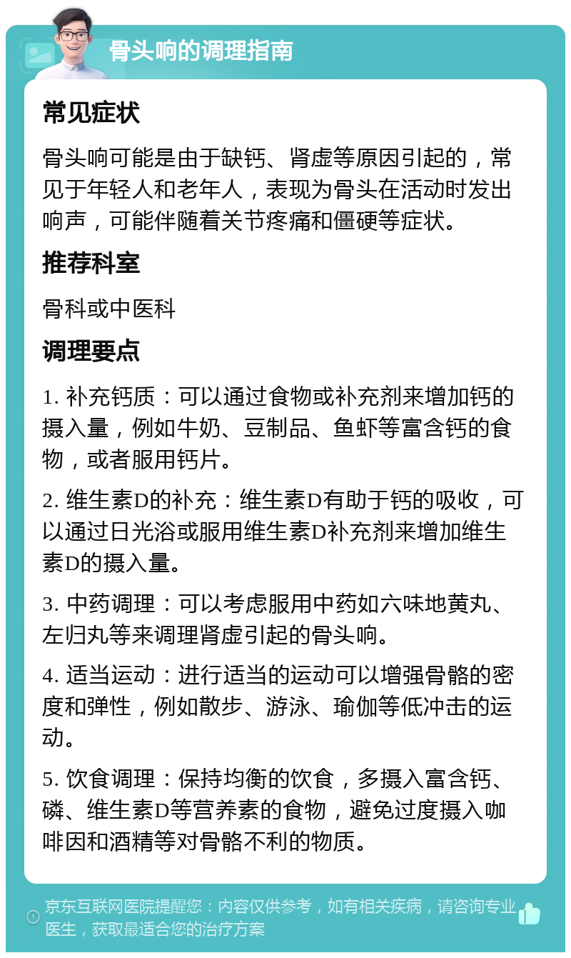 骨头响的调理指南 常见症状 骨头响可能是由于缺钙、肾虚等原因引起的，常见于年轻人和老年人，表现为骨头在活动时发出响声，可能伴随着关节疼痛和僵硬等症状。 推荐科室 骨科或中医科 调理要点 1. 补充钙质：可以通过食物或补充剂来增加钙的摄入量，例如牛奶、豆制品、鱼虾等富含钙的食物，或者服用钙片。 2. 维生素D的补充：维生素D有助于钙的吸收，可以通过日光浴或服用维生素D补充剂来增加维生素D的摄入量。 3. 中药调理：可以考虑服用中药如六味地黄丸、左归丸等来调理肾虚引起的骨头响。 4. 适当运动：进行适当的运动可以增强骨骼的密度和弹性，例如散步、游泳、瑜伽等低冲击的运动。 5. 饮食调理：保持均衡的饮食，多摄入富含钙、磷、维生素D等营养素的食物，避免过度摄入咖啡因和酒精等对骨骼不利的物质。