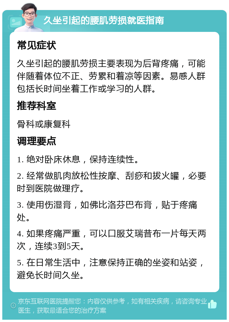 久坐引起的腰肌劳损就医指南 常见症状 久坐引起的腰肌劳损主要表现为后背疼痛，可能伴随着体位不正、劳累和着凉等因素。易感人群包括长时间坐着工作或学习的人群。 推荐科室 骨科或康复科 调理要点 1. 绝对卧床休息，保持连续性。 2. 经常做肌肉放松性按摩、刮痧和拔火罐，必要时到医院做理疗。 3. 使用伤湿膏，如佛比洛芬巴布膏，贴于疼痛处。 4. 如果疼痛严重，可以口服艾瑞昔布一片每天两次，连续3到5天。 5. 在日常生活中，注意保持正确的坐姿和站姿，避免长时间久坐。