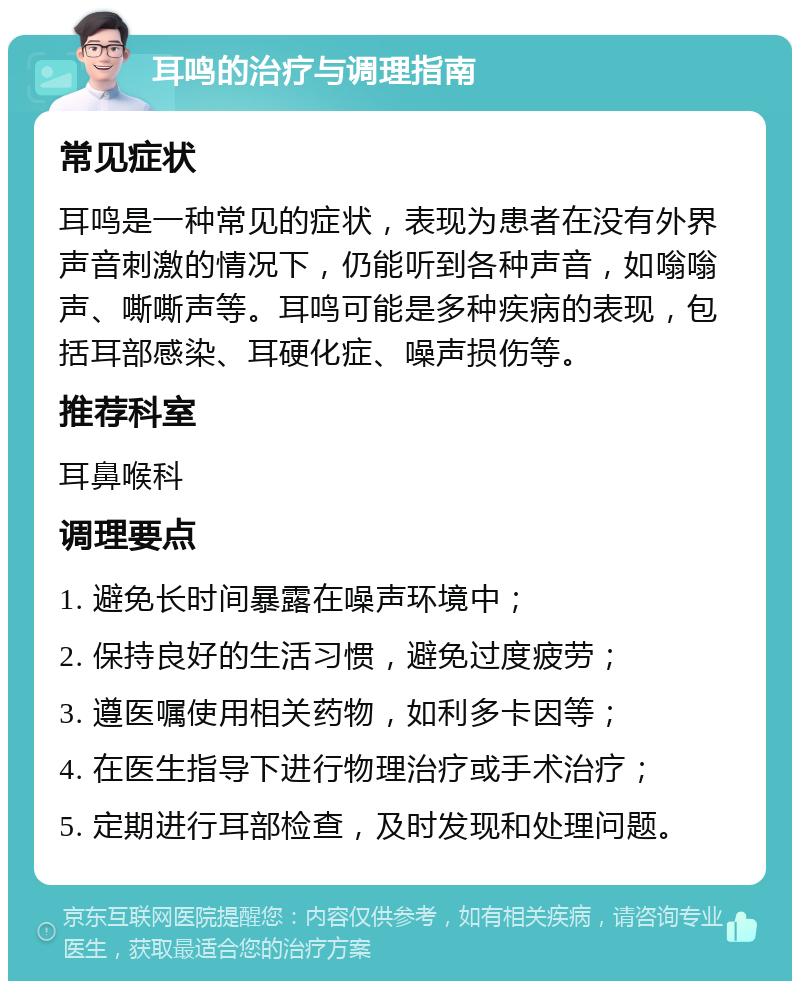 耳鸣的治疗与调理指南 常见症状 耳鸣是一种常见的症状，表现为患者在没有外界声音刺激的情况下，仍能听到各种声音，如嗡嗡声、嘶嘶声等。耳鸣可能是多种疾病的表现，包括耳部感染、耳硬化症、噪声损伤等。 推荐科室 耳鼻喉科 调理要点 1. 避免长时间暴露在噪声环境中； 2. 保持良好的生活习惯，避免过度疲劳； 3. 遵医嘱使用相关药物，如利多卡因等； 4. 在医生指导下进行物理治疗或手术治疗； 5. 定期进行耳部检查，及时发现和处理问题。