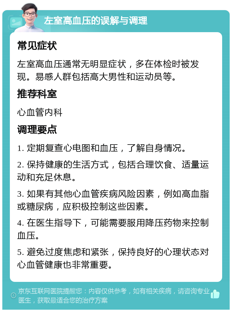 左室高血压的误解与调理 常见症状 左室高血压通常无明显症状，多在体检时被发现。易感人群包括高大男性和运动员等。 推荐科室 心血管内科 调理要点 1. 定期复查心电图和血压，了解自身情况。 2. 保持健康的生活方式，包括合理饮食、适量运动和充足休息。 3. 如果有其他心血管疾病风险因素，例如高血脂或糖尿病，应积极控制这些因素。 4. 在医生指导下，可能需要服用降压药物来控制血压。 5. 避免过度焦虑和紧张，保持良好的心理状态对心血管健康也非常重要。