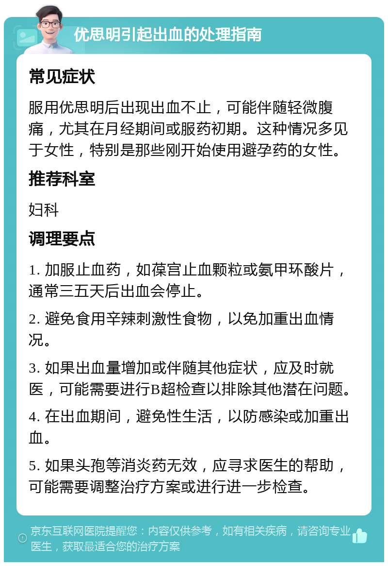 优思明引起出血的处理指南 常见症状 服用优思明后出现出血不止，可能伴随轻微腹痛，尤其在月经期间或服药初期。这种情况多见于女性，特别是那些刚开始使用避孕药的女性。 推荐科室 妇科 调理要点 1. 加服止血药，如葆宫止血颗粒或氨甲环酸片，通常三五天后出血会停止。 2. 避免食用辛辣刺激性食物，以免加重出血情况。 3. 如果出血量增加或伴随其他症状，应及时就医，可能需要进行B超检查以排除其他潜在问题。 4. 在出血期间，避免性生活，以防感染或加重出血。 5. 如果头孢等消炎药无效，应寻求医生的帮助，可能需要调整治疗方案或进行进一步检查。