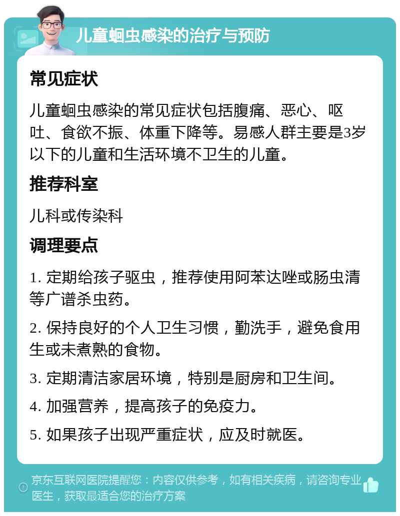 儿童蛔虫感染的治疗与预防 常见症状 儿童蛔虫感染的常见症状包括腹痛、恶心、呕吐、食欲不振、体重下降等。易感人群主要是3岁以下的儿童和生活环境不卫生的儿童。 推荐科室 儿科或传染科 调理要点 1. 定期给孩子驱虫，推荐使用阿苯达唑或肠虫清等广谱杀虫药。 2. 保持良好的个人卫生习惯，勤洗手，避免食用生或未煮熟的食物。 3. 定期清洁家居环境，特别是厨房和卫生间。 4. 加强营养，提高孩子的免疫力。 5. 如果孩子出现严重症状，应及时就医。