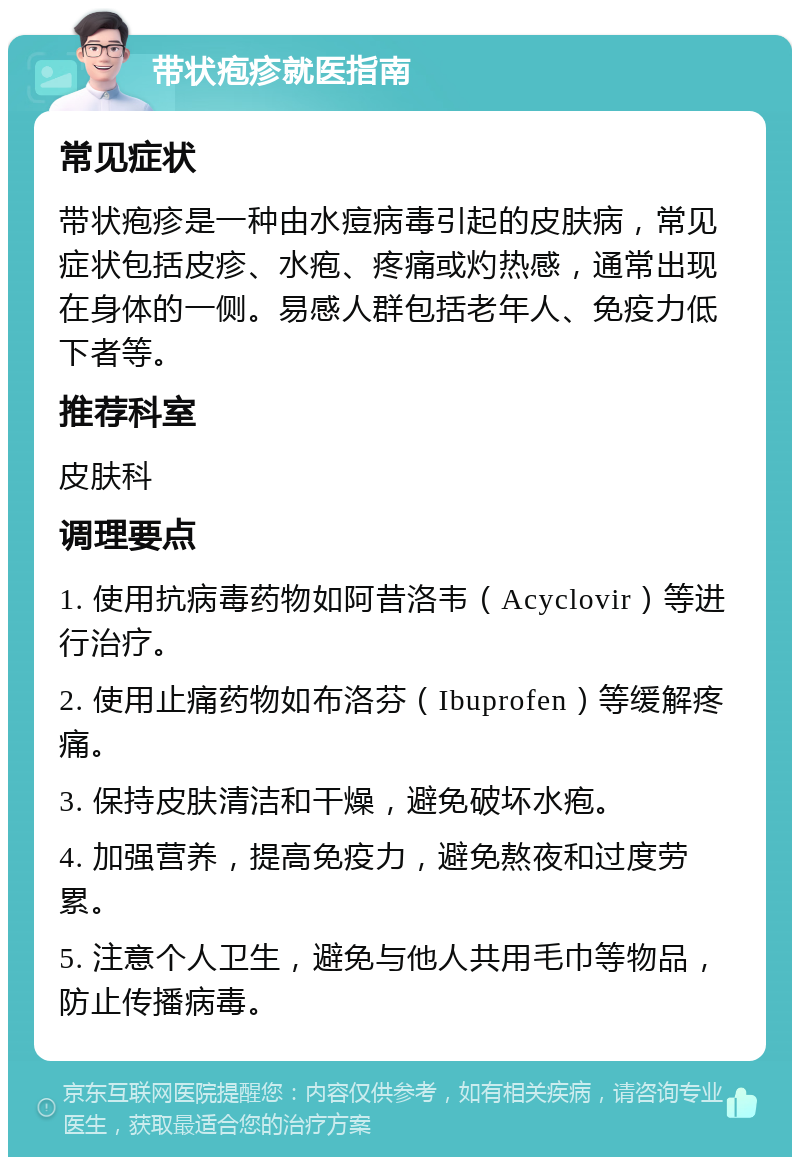 带状疱疹就医指南 常见症状 带状疱疹是一种由水痘病毒引起的皮肤病，常见症状包括皮疹、水疱、疼痛或灼热感，通常出现在身体的一侧。易感人群包括老年人、免疫力低下者等。 推荐科室 皮肤科 调理要点 1. 使用抗病毒药物如阿昔洛韦（Acyclovir）等进行治疗。 2. 使用止痛药物如布洛芬（Ibuprofen）等缓解疼痛。 3. 保持皮肤清洁和干燥，避免破坏水疱。 4. 加强营养，提高免疫力，避免熬夜和过度劳累。 5. 注意个人卫生，避免与他人共用毛巾等物品，防止传播病毒。