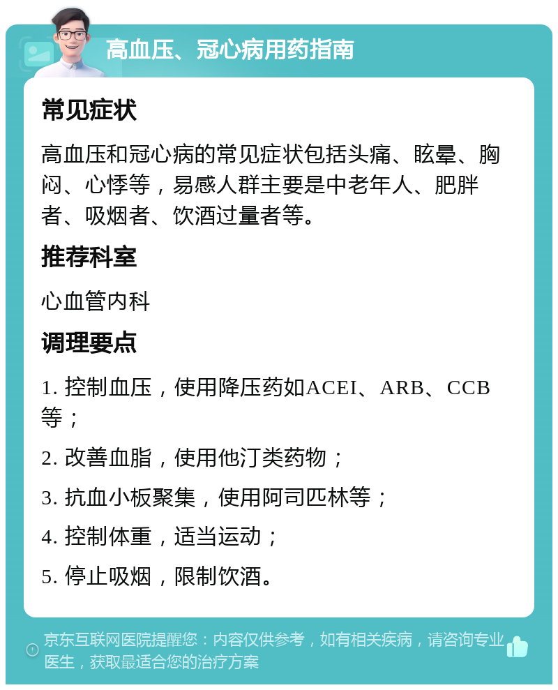 高血压、冠心病用药指南 常见症状 高血压和冠心病的常见症状包括头痛、眩晕、胸闷、心悸等，易感人群主要是中老年人、肥胖者、吸烟者、饮酒过量者等。 推荐科室 心血管内科 调理要点 1. 控制血压，使用降压药如ACEI、ARB、CCB等； 2. 改善血脂，使用他汀类药物； 3. 抗血小板聚集，使用阿司匹林等； 4. 控制体重，适当运动； 5. 停止吸烟，限制饮酒。