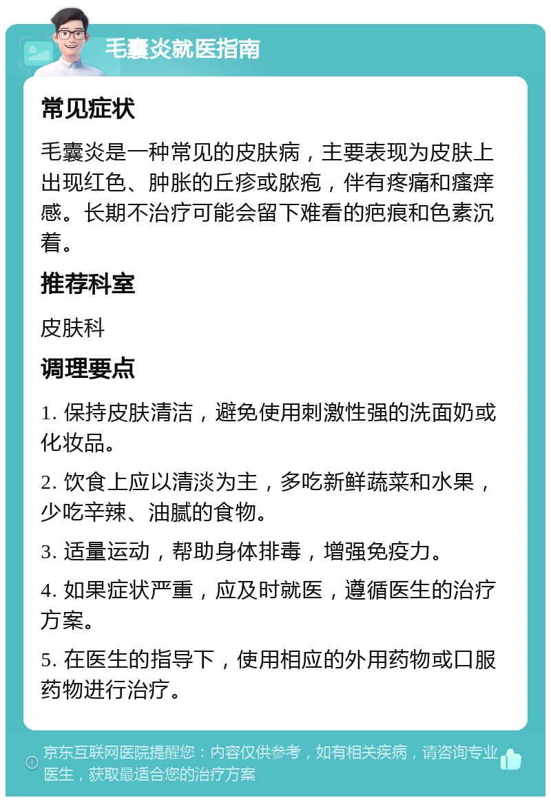 毛囊炎就医指南 常见症状 毛囊炎是一种常见的皮肤病，主要表现为皮肤上出现红色、肿胀的丘疹或脓疱，伴有疼痛和瘙痒感。长期不治疗可能会留下难看的疤痕和色素沉着。 推荐科室 皮肤科 调理要点 1. 保持皮肤清洁，避免使用刺激性强的洗面奶或化妆品。 2. 饮食上应以清淡为主，多吃新鲜蔬菜和水果，少吃辛辣、油腻的食物。 3. 适量运动，帮助身体排毒，增强免疫力。 4. 如果症状严重，应及时就医，遵循医生的治疗方案。 5. 在医生的指导下，使用相应的外用药物或口服药物进行治疗。