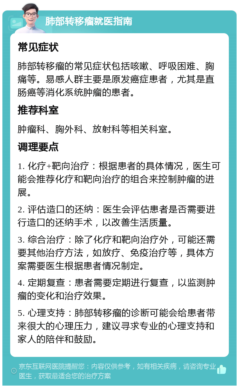 肺部转移瘤就医指南 常见症状 肺部转移瘤的常见症状包括咳嗽、呼吸困难、胸痛等。易感人群主要是原发癌症患者，尤其是直肠癌等消化系统肿瘤的患者。 推荐科室 肿瘤科、胸外科、放射科等相关科室。 调理要点 1. 化疗+靶向治疗：根据患者的具体情况，医生可能会推荐化疗和靶向治疗的组合来控制肿瘤的进展。 2. 评估造口的还纳：医生会评估患者是否需要进行造口的还纳手术，以改善生活质量。 3. 综合治疗：除了化疗和靶向治疗外，可能还需要其他治疗方法，如放疗、免疫治疗等，具体方案需要医生根据患者情况制定。 4. 定期复查：患者需要定期进行复查，以监测肿瘤的变化和治疗效果。 5. 心理支持：肺部转移瘤的诊断可能会给患者带来很大的心理压力，建议寻求专业的心理支持和家人的陪伴和鼓励。