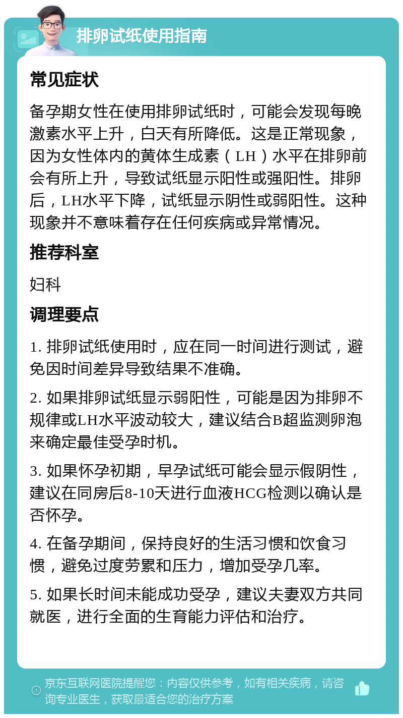 排卵试纸使用指南 常见症状 备孕期女性在使用排卵试纸时，可能会发现每晚激素水平上升，白天有所降低。这是正常现象，因为女性体内的黄体生成素（LH）水平在排卵前会有所上升，导致试纸显示阳性或强阳性。排卵后，LH水平下降，试纸显示阴性或弱阳性。这种现象并不意味着存在任何疾病或异常情况。 推荐科室 妇科 调理要点 1. 排卵试纸使用时，应在同一时间进行测试，避免因时间差异导致结果不准确。 2. 如果排卵试纸显示弱阳性，可能是因为排卵不规律或LH水平波动较大，建议结合B超监测卵泡来确定最佳受孕时机。 3. 如果怀孕初期，早孕试纸可能会显示假阴性，建议在同房后8-10天进行血液HCG检测以确认是否怀孕。 4. 在备孕期间，保持良好的生活习惯和饮食习惯，避免过度劳累和压力，增加受孕几率。 5. 如果长时间未能成功受孕，建议夫妻双方共同就医，进行全面的生育能力评估和治疗。