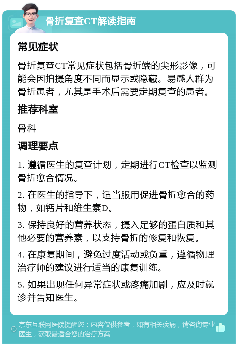 骨折复查CT解读指南 常见症状 骨折复查CT常见症状包括骨折端的尖形影像，可能会因拍摄角度不同而显示或隐藏。易感人群为骨折患者，尤其是手术后需要定期复查的患者。 推荐科室 骨科 调理要点 1. 遵循医生的复查计划，定期进行CT检查以监测骨折愈合情况。 2. 在医生的指导下，适当服用促进骨折愈合的药物，如钙片和维生素D。 3. 保持良好的营养状态，摄入足够的蛋白质和其他必要的营养素，以支持骨折的修复和恢复。 4. 在康复期间，避免过度活动或负重，遵循物理治疗师的建议进行适当的康复训练。 5. 如果出现任何异常症状或疼痛加剧，应及时就诊并告知医生。