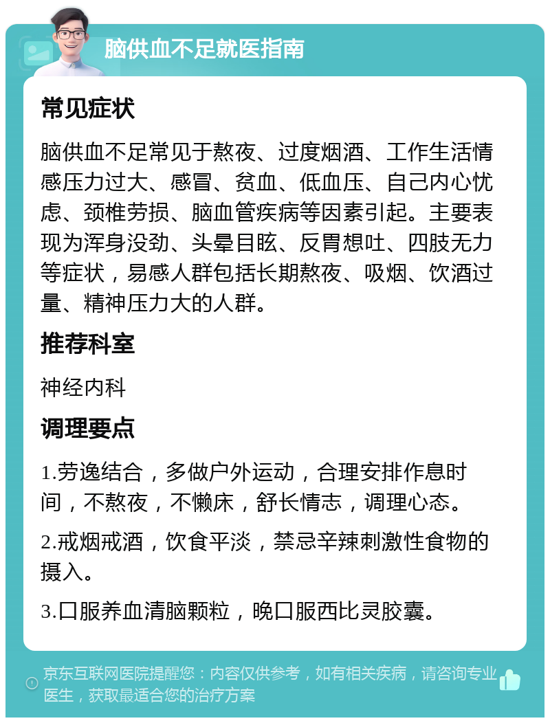 脑供血不足就医指南 常见症状 脑供血不足常见于熬夜、过度烟酒、工作生活情感压力过大、感冒、贫血、低血压、自己内心忧虑、颈椎劳损、脑血管疾病等因素引起。主要表现为浑身没劲、头晕目眩、反胃想吐、四肢无力等症状，易感人群包括长期熬夜、吸烟、饮酒过量、精神压力大的人群。 推荐科室 神经内科 调理要点 1.劳逸结合，多做户外运动，合理安排作息时间，不熬夜，不懒床，舒长情志，调理心态。 2.戒烟戒酒，饮食平淡，禁忌辛辣刺激性食物的摄入。 3.口服养血清脑颗粒，晚口服西比灵胶囊。