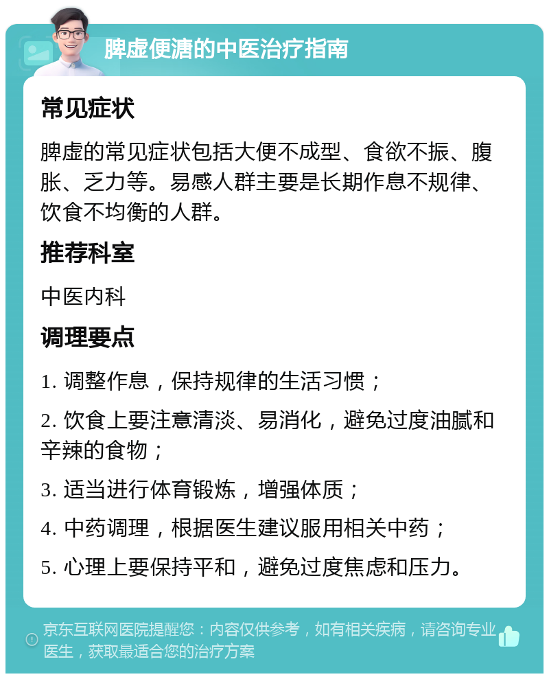 脾虚便溏的中医治疗指南 常见症状 脾虚的常见症状包括大便不成型、食欲不振、腹胀、乏力等。易感人群主要是长期作息不规律、饮食不均衡的人群。 推荐科室 中医内科 调理要点 1. 调整作息，保持规律的生活习惯； 2. 饮食上要注意清淡、易消化，避免过度油腻和辛辣的食物； 3. 适当进行体育锻炼，增强体质； 4. 中药调理，根据医生建议服用相关中药； 5. 心理上要保持平和，避免过度焦虑和压力。