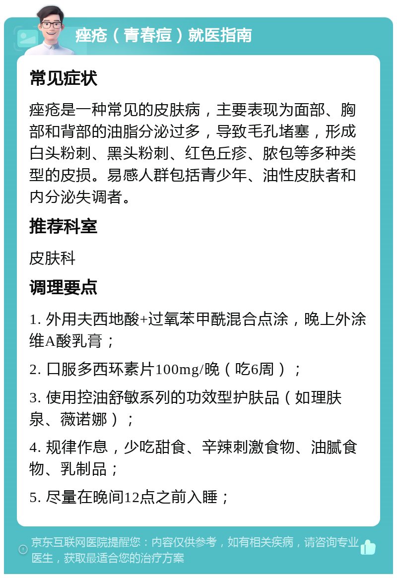 痤疮（青春痘）就医指南 常见症状 痤疮是一种常见的皮肤病，主要表现为面部、胸部和背部的油脂分泌过多，导致毛孔堵塞，形成白头粉刺、黑头粉刺、红色丘疹、脓包等多种类型的皮损。易感人群包括青少年、油性皮肤者和内分泌失调者。 推荐科室 皮肤科 调理要点 1. 外用夫西地酸+过氧苯甲酰混合点涂，晚上外涂维A酸乳膏； 2. 口服多西环素片100mg/晚（吃6周）； 3. 使用控油舒敏系列的功效型护肤品（如理肤泉、薇诺娜）； 4. 规律作息，少吃甜食、辛辣刺激食物、油腻食物、乳制品； 5. 尽量在晚间12点之前入睡；