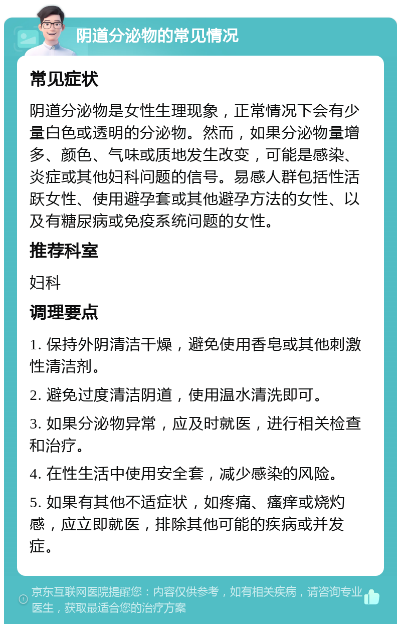 阴道分泌物的常见情况 常见症状 阴道分泌物是女性生理现象，正常情况下会有少量白色或透明的分泌物。然而，如果分泌物量增多、颜色、气味或质地发生改变，可能是感染、炎症或其他妇科问题的信号。易感人群包括性活跃女性、使用避孕套或其他避孕方法的女性、以及有糖尿病或免疫系统问题的女性。 推荐科室 妇科 调理要点 1. 保持外阴清洁干燥，避免使用香皂或其他刺激性清洁剂。 2. 避免过度清洁阴道，使用温水清洗即可。 3. 如果分泌物异常，应及时就医，进行相关检查和治疗。 4. 在性生活中使用安全套，减少感染的风险。 5. 如果有其他不适症状，如疼痛、瘙痒或烧灼感，应立即就医，排除其他可能的疾病或并发症。