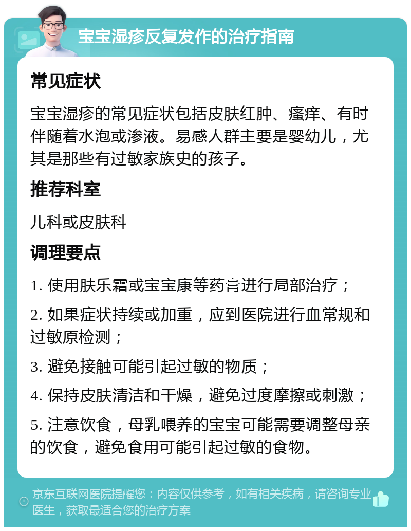 宝宝湿疹反复发作的治疗指南 常见症状 宝宝湿疹的常见症状包括皮肤红肿、瘙痒、有时伴随着水泡或渗液。易感人群主要是婴幼儿，尤其是那些有过敏家族史的孩子。 推荐科室 儿科或皮肤科 调理要点 1. 使用肤乐霜或宝宝康等药膏进行局部治疗； 2. 如果症状持续或加重，应到医院进行血常规和过敏原检测； 3. 避免接触可能引起过敏的物质； 4. 保持皮肤清洁和干燥，避免过度摩擦或刺激； 5. 注意饮食，母乳喂养的宝宝可能需要调整母亲的饮食，避免食用可能引起过敏的食物。