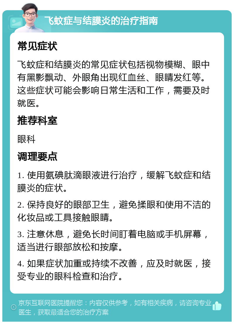 飞蚊症与结膜炎的治疗指南 常见症状 飞蚊症和结膜炎的常见症状包括视物模糊、眼中有黑影飘动、外眼角出现红血丝、眼睛发红等。这些症状可能会影响日常生活和工作，需要及时就医。 推荐科室 眼科 调理要点 1. 使用氨碘肽滴眼液进行治疗，缓解飞蚊症和结膜炎的症状。 2. 保持良好的眼部卫生，避免揉眼和使用不洁的化妆品或工具接触眼睛。 3. 注意休息，避免长时间盯着电脑或手机屏幕，适当进行眼部放松和按摩。 4. 如果症状加重或持续不改善，应及时就医，接受专业的眼科检查和治疗。