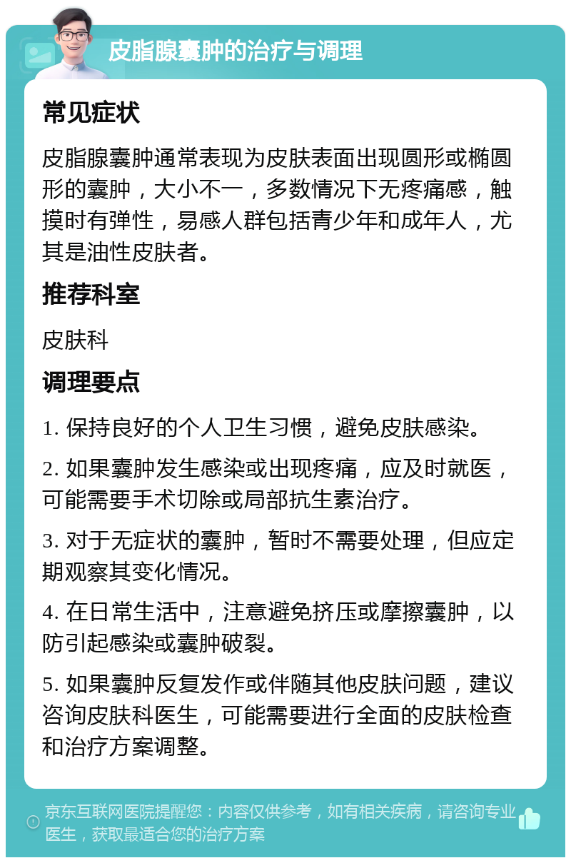 皮脂腺囊肿的治疗与调理 常见症状 皮脂腺囊肿通常表现为皮肤表面出现圆形或椭圆形的囊肿，大小不一，多数情况下无疼痛感，触摸时有弹性，易感人群包括青少年和成年人，尤其是油性皮肤者。 推荐科室 皮肤科 调理要点 1. 保持良好的个人卫生习惯，避免皮肤感染。 2. 如果囊肿发生感染或出现疼痛，应及时就医，可能需要手术切除或局部抗生素治疗。 3. 对于无症状的囊肿，暂时不需要处理，但应定期观察其变化情况。 4. 在日常生活中，注意避免挤压或摩擦囊肿，以防引起感染或囊肿破裂。 5. 如果囊肿反复发作或伴随其他皮肤问题，建议咨询皮肤科医生，可能需要进行全面的皮肤检查和治疗方案调整。