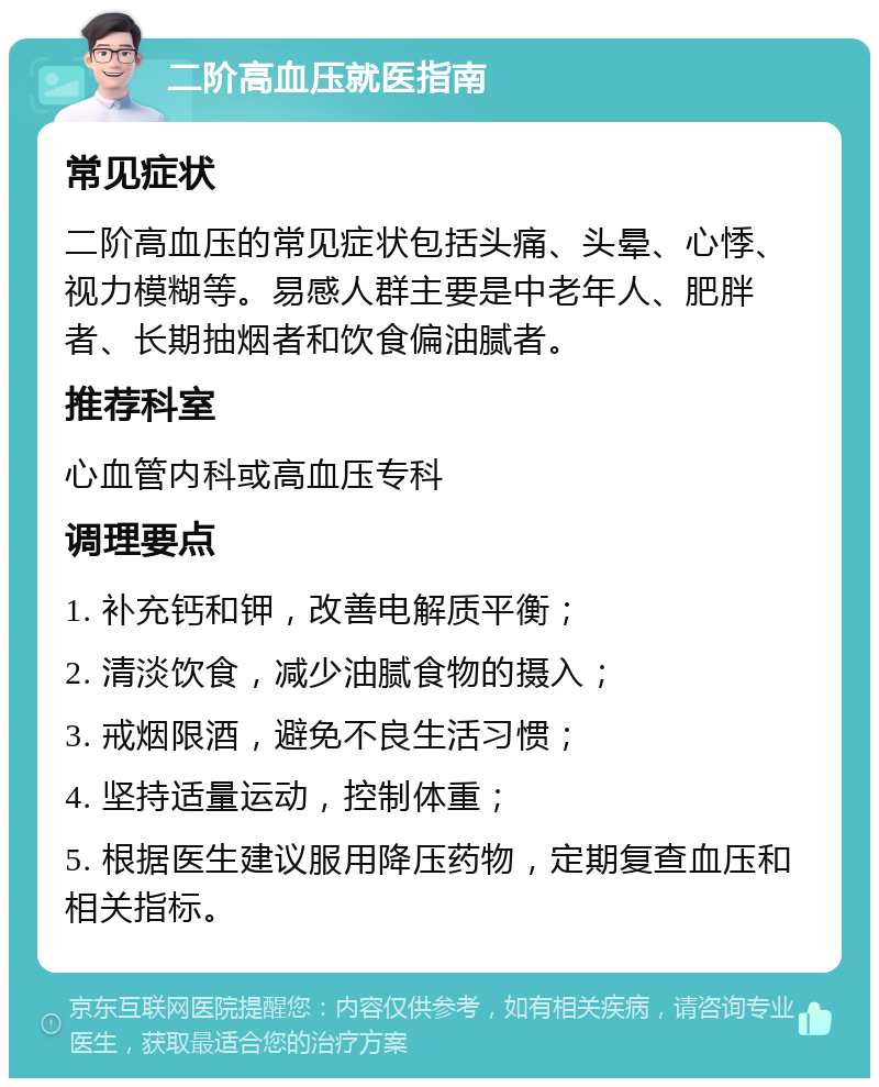 二阶高血压就医指南 常见症状 二阶高血压的常见症状包括头痛、头晕、心悸、视力模糊等。易感人群主要是中老年人、肥胖者、长期抽烟者和饮食偏油腻者。 推荐科室 心血管内科或高血压专科 调理要点 1. 补充钙和钾，改善电解质平衡； 2. 清淡饮食，减少油腻食物的摄入； 3. 戒烟限酒，避免不良生活习惯； 4. 坚持适量运动，控制体重； 5. 根据医生建议服用降压药物，定期复查血压和相关指标。