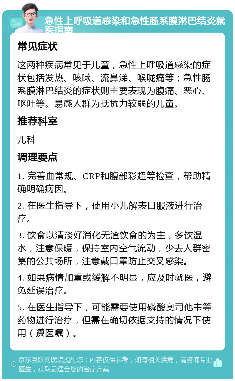 急性上呼吸道感染和急性肠系膜淋巴结炎就医指南 常见症状 这两种疾病常见于儿童，急性上呼吸道感染的症状包括发热、咳嗽、流鼻涕、喉咙痛等；急性肠系膜淋巴结炎的症状则主要表现为腹痛、恶心、呕吐等。易感人群为抵抗力较弱的儿童。 推荐科室 儿科 调理要点 1. 完善血常规、CRP和腹部彩超等检查，帮助精确明确病因。 2. 在医生指导下，使用小儿解表口服液进行治疗。 3. 饮食以清淡好消化无渣饮食的为主，多饮温水，注意保暖，保持室内空气流动，少去人群密集的公共场所，注意戴口罩防止交叉感染。 4. 如果病情加重或缓解不明显，应及时就医，避免延误治疗。 5. 在医生指导下，可能需要使用磷酸奥司他韦等药物进行治疗，但需在确切依据支持的情况下使用（遵医嘱）。